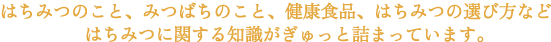 はちみつのこと、みつばちのこと、健康食品、はちみつの選び方などはちみつに関する知識がぎゅっと詰まっています。はちみつについて